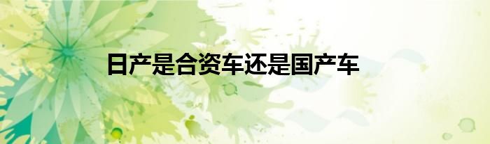 日产是合资车还是国产车？东风日产是合资车