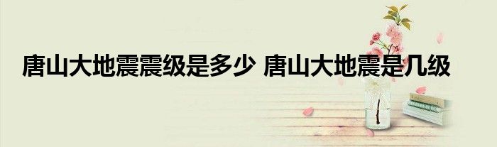 唐山大地震是几级地震？位列20世纪世界地震史死亡人数第二