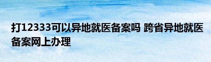 打12333可以异地就医备案吗？跨省求病历是什么意思？